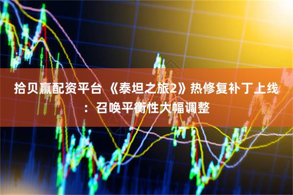 拾贝赢配资平台 《泰坦之旅2》热修复补丁上线：召唤平衡性大幅调整