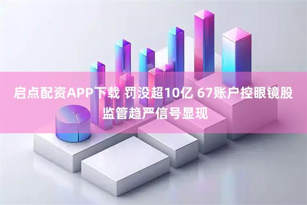 启点配资APP下载 罚没超10亿 67账户控眼镜股 监管趋严信号显现