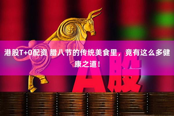 港股T+0配资 腊八节的传统美食里，竟有这么多健康之道！