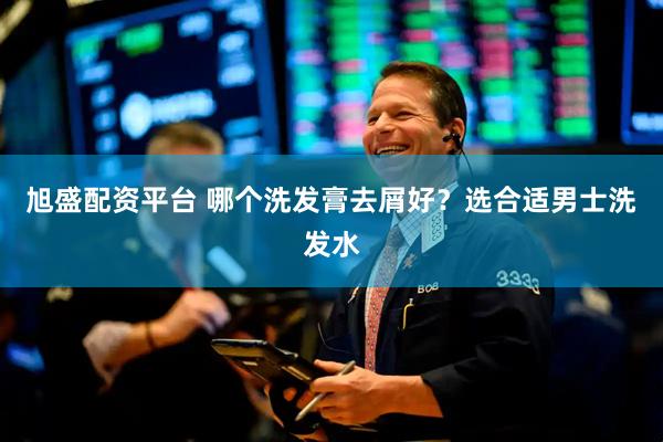 旭盛配资平台 哪个洗发膏去屑好？选合适男士洗发水