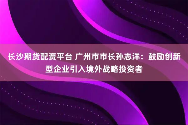 长沙期货配资平台 广州市市长孙志洋：鼓励创新型企业引入境外战略投资者