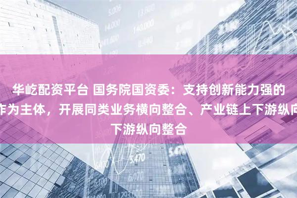华屹配资平台 国务院国资委：支持创新能力强的企业作为主体，开展同类业务横向整合、产业链上下游纵向整合