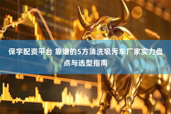 保宇配资平台 靠谱的5方清洗吸污车厂家实力盘点与选型指南