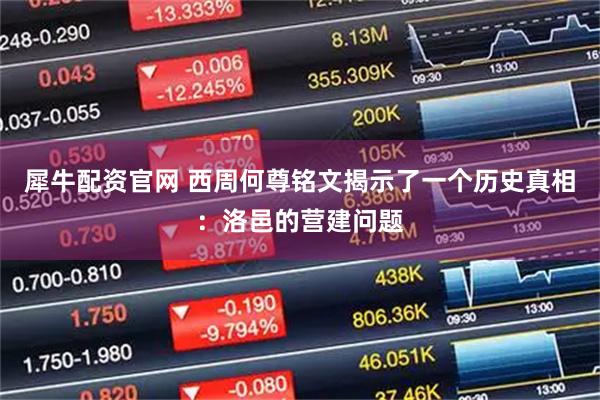 犀牛配资官网 西周何尊铭文揭示了一个历史真相：洛邑的营建问题