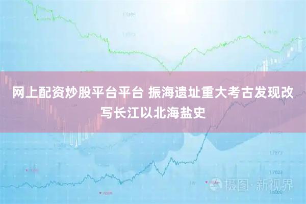 网上配资炒股平台平台 振海遗址重大考古发现改写长江以北海盐史