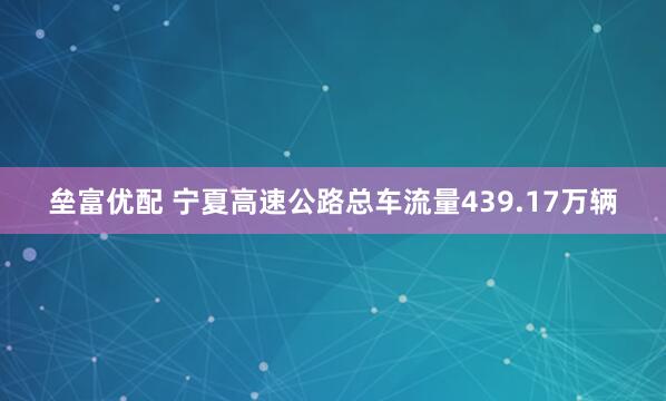 垒富优配 宁夏高速公路总车流量439.17万辆