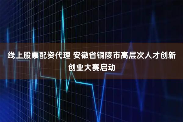 线上股票配资代理 安徽省铜陵市高层次人才创新创业大赛启动