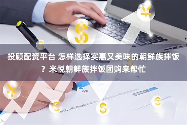 投顾配资平台 怎样选择实惠又美味的朝鲜族拌饭？米悦朝鲜族拌饭团购来帮忙